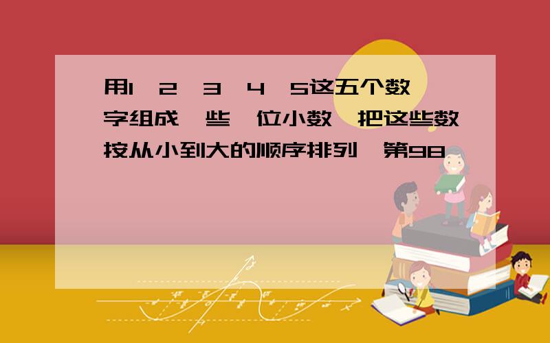 用1、2、3、4、5这五个数字组成一些一位小数,把这些数按从小到大的顺序排列,第98