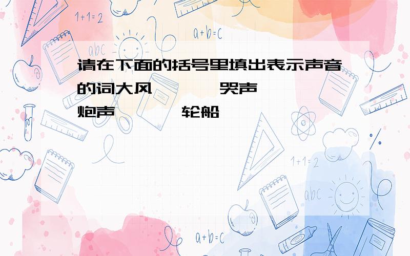 请在下面的括号里填出表示声音的词大风【 】,哭声【 】,炮声【 】,轮船【 】