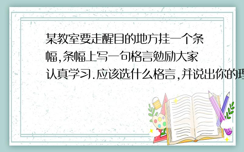 某教室要走醒目的地方挂一个条幅,条幅上写一句格言勉励大家认真学习.应该选什么格言,并说出你的理由