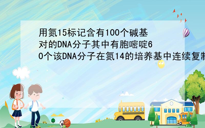 用氮15标记含有100个碱基对的DNA分子其中有胞嘧啶60个该DNA分子在氮14的培养基中连续复制4次