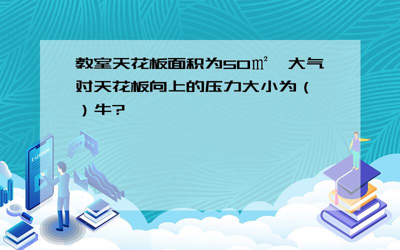 教室天花板面积为50㎡,大气对天花板向上的压力大小为（ ）牛?