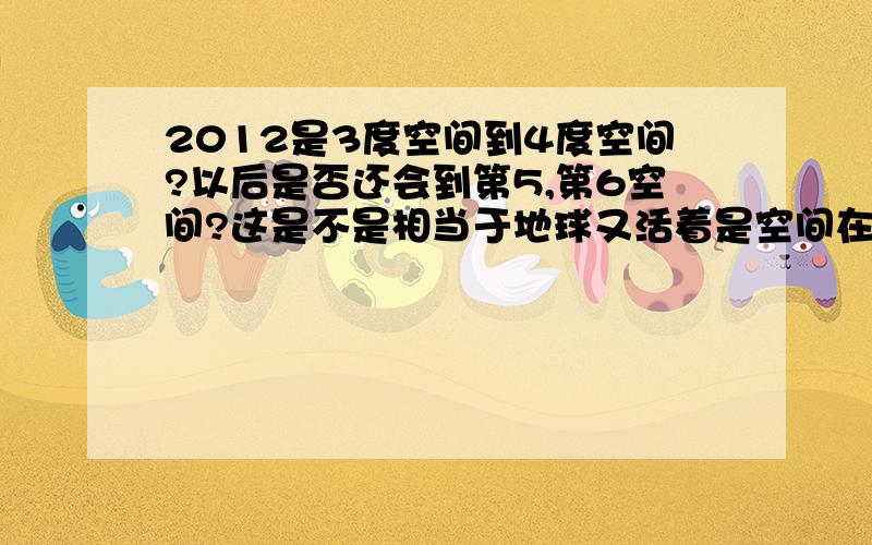 2012是3度空间到4度空间?以后是否还会到第5,第6空间?这是不是相当于地球又活着是空间在进化呢?