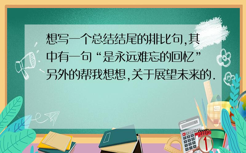 想写一个总结结尾的排比句,其中有一句“是永远难忘的回忆”另外的帮我想想,关于展望未来的.