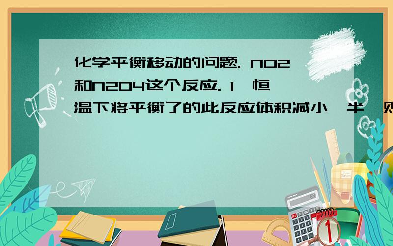 化学平衡移动的问题. NO2和N2O4这个反应. 1,恒温下将平衡了的此反应体积减小一半,则颜色先