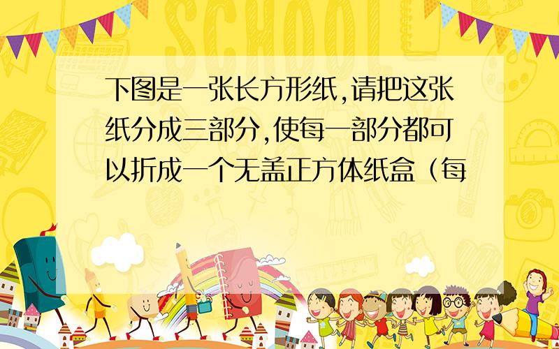 下图是一张长方形纸,请把这张纸分成三部分,使每一部分都可以折成一个无盖正方体纸盒（每