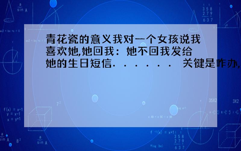 青花瓷的意义我对一个女孩说我喜欢她,她回我：她不回我发给她的生日短信．．．．．． 关键是咋办,凉拌我就惨了