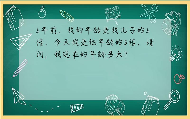 5年前，我的年龄是我儿子的5倍．今天我是他年龄的3倍．请问，我现在的年龄多大？