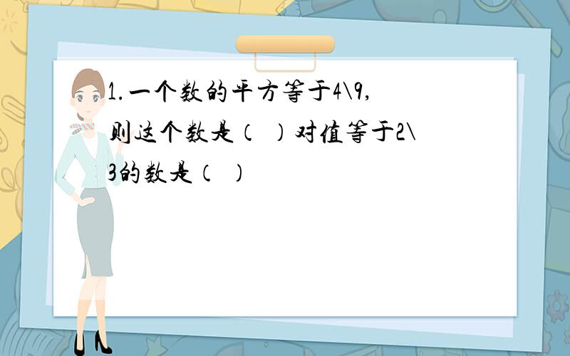 1.一个数的平方等于4\9,则这个数是（ ）对值等于2\3的数是（ ）