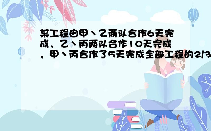 某工程由甲丶乙两队合作6天完成，乙丶丙两队合作10天完成，甲丶丙合作了5天完成全部工程的2/3.甲.乙 .丙单独完成需要