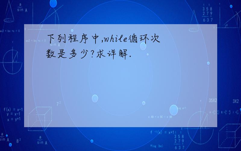 下列程序中,while循环次数是多少?求详解.