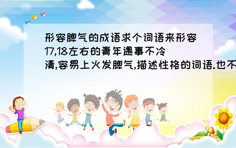 形容脾气的成语求个词语来形容17,18左右的青年遇事不冷清,容易上火发脾气,描述性格的词语.也不要太贬义了.