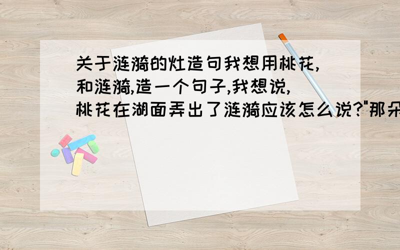 关于涟漪的灶造句我想用桃花,和涟漪,造一个句子,我想说,桃花在湖面弄出了涟漪应该怎么说?