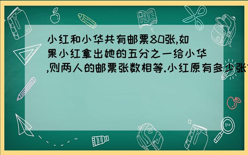 小红和小华共有邮票80张,如果小红拿出她的五分之一给小华,则两人的邮票张数相等.小红原有多少张?