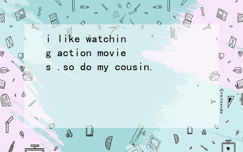 i like watching action movies .so do my cousin.