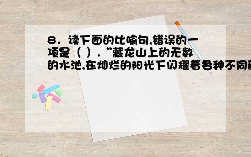 8．读下面的比喻句,错误的一项是（ ）.“藏龙山上的无数的水池,在灿烂的阳光下闪耀着各种不同颜色的光