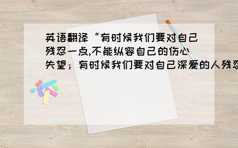 英语翻译“有时候我们要对自己残忍一点,不能纵容自己的伤心失望；有时候我们要对自己深爱的人残忍一点,将对他们的爱的记忆搁置