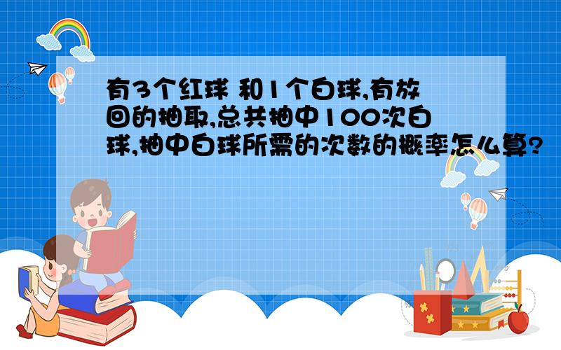 有3个红球 和1个白球,有放回的抽取,总共抽中100次白球,抽中白球所需的次数的概率怎么算?