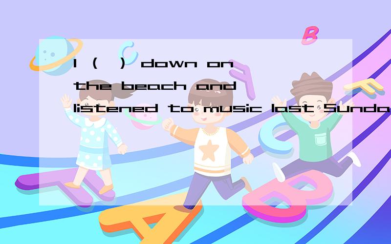 I （ ） down on the beach and listened to music last Sunday