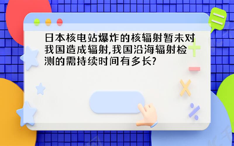 日本核电站爆炸的核辐射暂未对我国造成辐射,我国沿海辐射检测的需持续时间有多长?