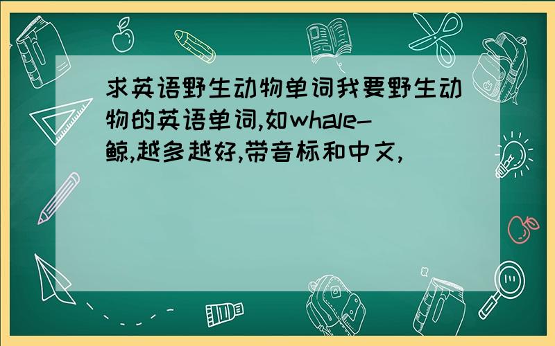 求英语野生动物单词我要野生动物的英语单词,如whale-鲸,越多越好,带音标和中文,