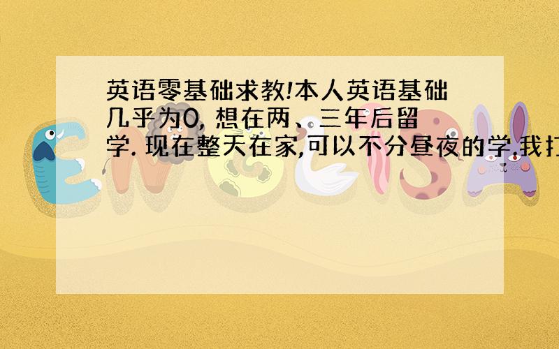 英语零基础求教!本人英语基础几乎为0, 想在两、三年后留学. 现在整天在家,可以不分昼夜的学.我打算先背单词,先把新概念