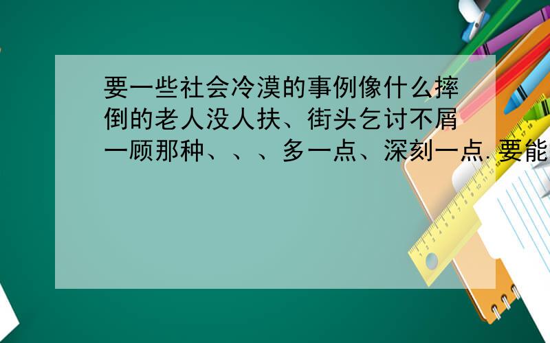 要一些社会冷漠的事例像什么摔倒的老人没人扶、街头乞讨不屑一顾那种、、、多一点、深刻一点.要能描述、批评几句社会现象就更好