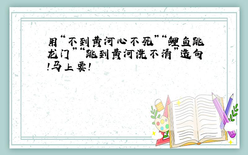 用“不到黄河心不死”“鲤鱼跳龙门”“跳到黄河洗不清”造句!马上要!