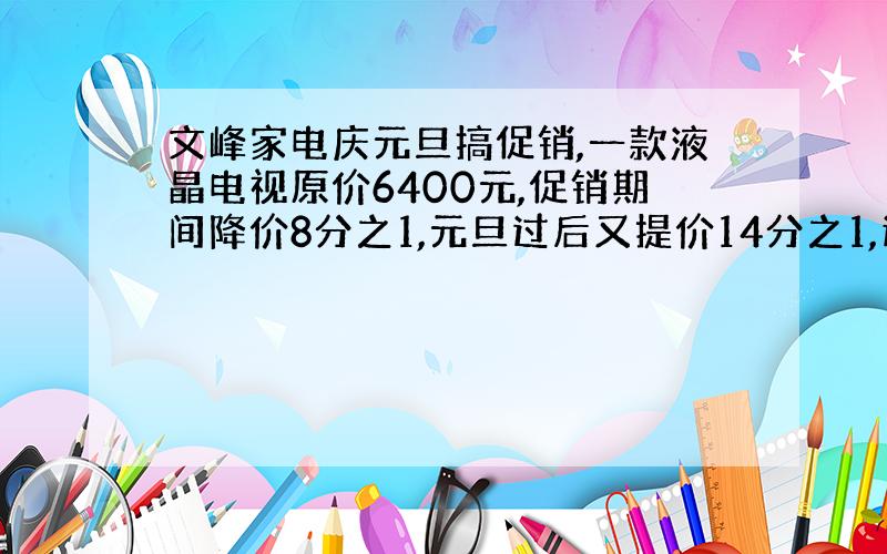 文峰家电庆元旦搞促销,一款液晶电视原价6400元,促销期间降价8分之1,元旦过后又提价14分之1,这款电视