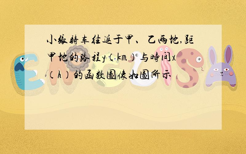 小张骑车往返于甲、乙两地,距甲地的路程y（km）与时间x（h）的函数图像如图所示