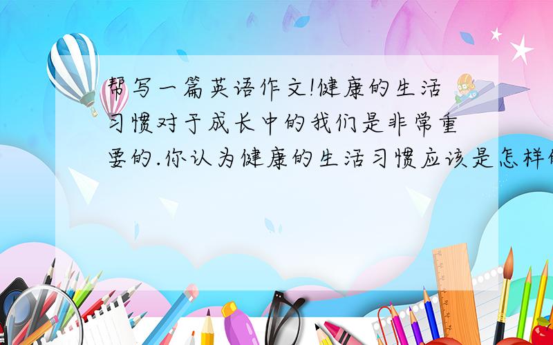 帮写一篇英语作文!健康的生活习惯对于成长中的我们是非常重要的.你认为健康的生活习惯应该是怎样的呢?请根据下面的信息提示,