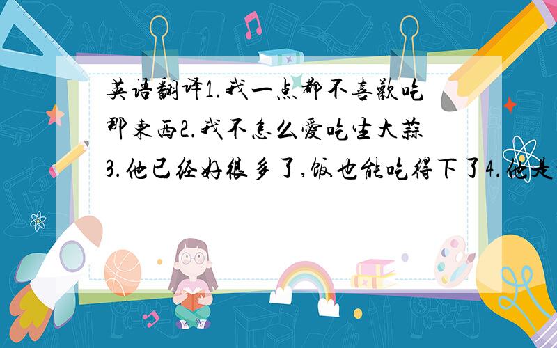 英语翻译1.我一点都不喜欢吃那东西2.我不怎么爱吃生大蒜3.他已经好很多了,饭也能吃得下了4.他是吃素的5.他请朋友们吃