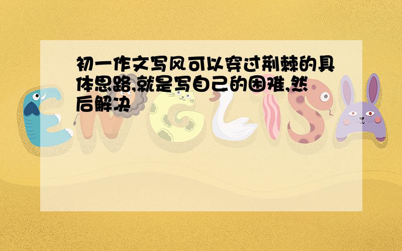 初一作文写风可以穿过荆棘的具体思路,就是写自己的困难,然后解决