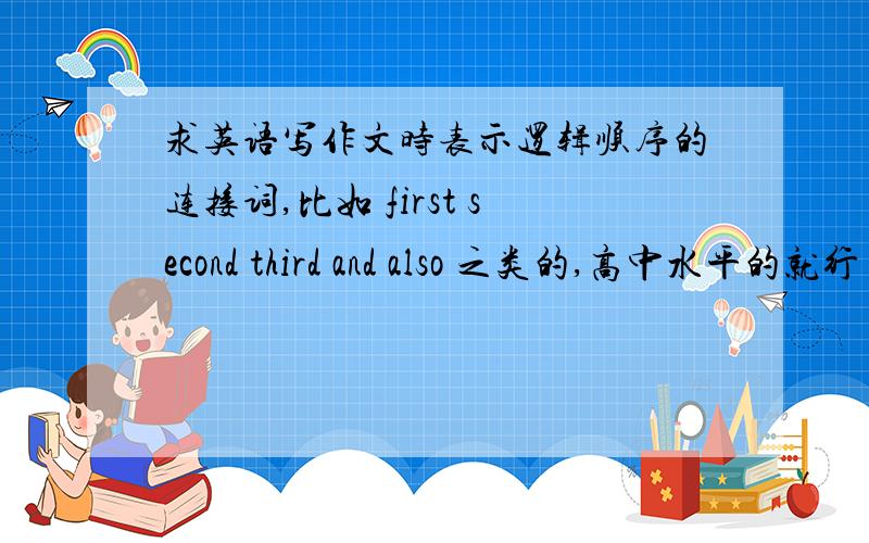 求英语写作文时表示逻辑顺序的连接词,比如 first second third and also 之类的,高中水平的就行