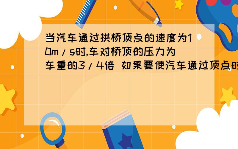 当汽车通过拱桥顶点的速度为10m/s时,车对桥顶的压力为车重的3/4倍 如果要使汽车通过顶点时对桥面无压力,