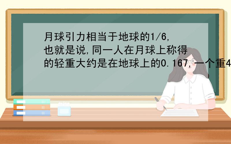 月球引力相当于地球的1/6,也就是说,同一人在月球上称得的轻重大约是在地球上的0.167,一个重46千克的同学在月球上约