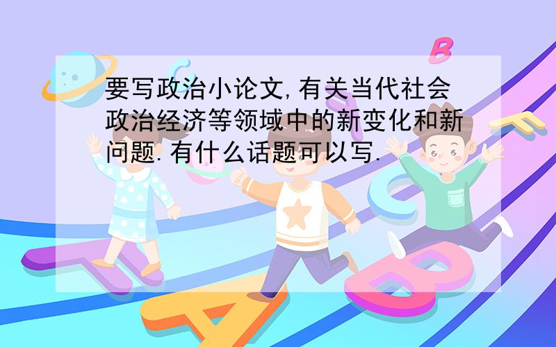 要写政治小论文,有关当代社会政治经济等领域中的新变化和新问题.有什么话题可以写.