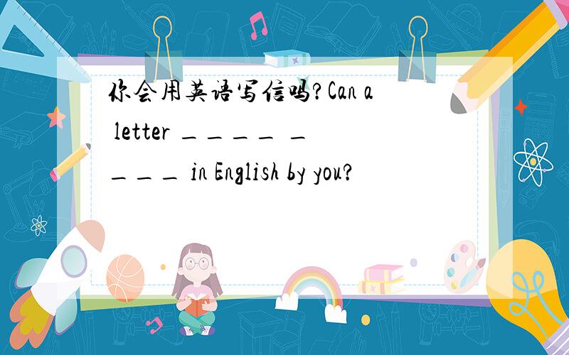 你会用英语写信吗?Can a letter ____ ____ in English by you?