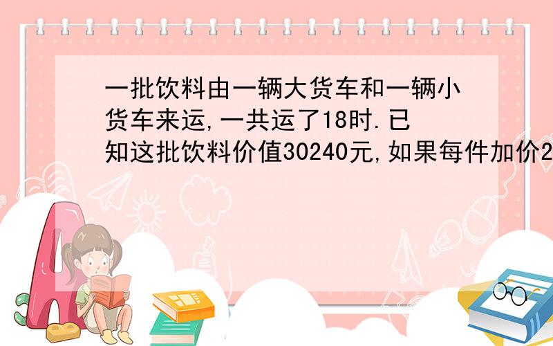 一批饮料由一辆大货车和一辆小货车来运,一共运了18时.已知这批饮料价值30240元,如果每件加价20元,则可卖35280