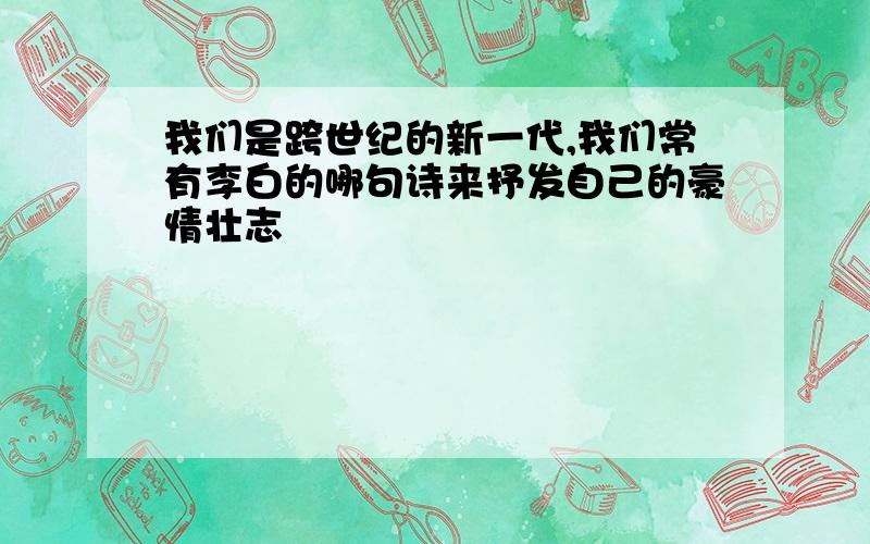 我们是跨世纪的新一代,我们常有李白的哪句诗来抒发自己的豪情壮志