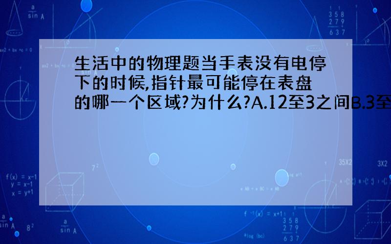 生活中的物理题当手表没有电停下的时候,指针最可能停在表盘的哪一个区域?为什么?A.12至3之间B.3至6之间C.6至9之