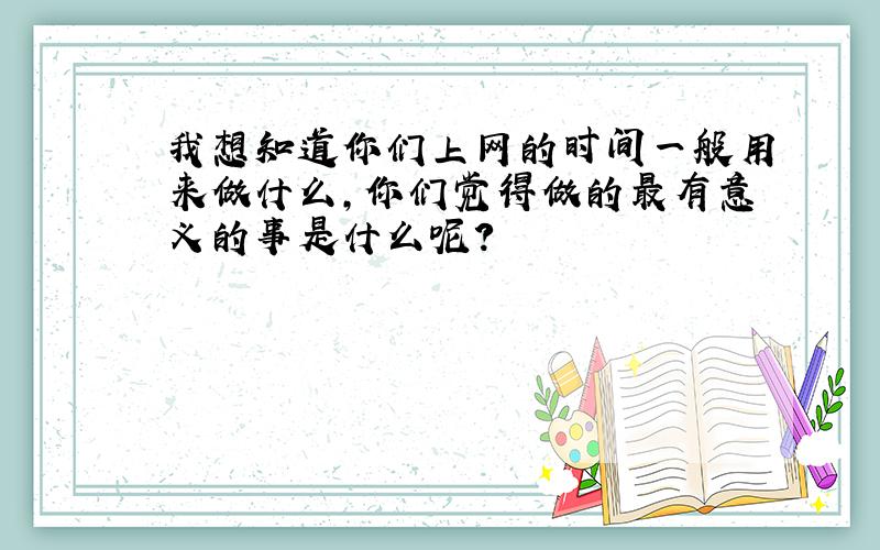 我想知道你们上网的时间一般用来做什么,你们觉得做的最有意义的事是什么呢?