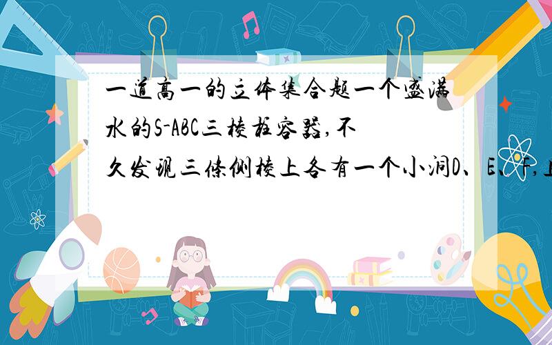 一道高一的立体集合题一个盛满水的S-ABC三棱柱容器,不久发现三条侧棱上各有一个小洞D、E、F,且知SD：DA = SE