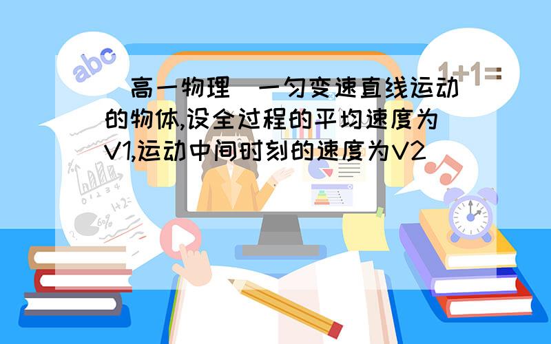 （高一物理）一匀变速直线运动的物体,设全过程的平均速度为V1,运动中间时刻的速度为V2