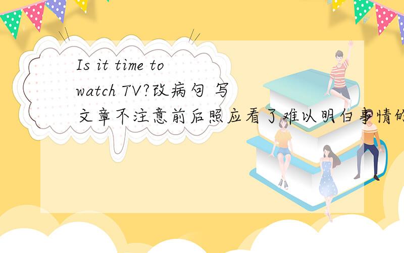 Is it time to watch TV?改病句 写文章不注意前后照应看了难以明白事情的来龙去脉