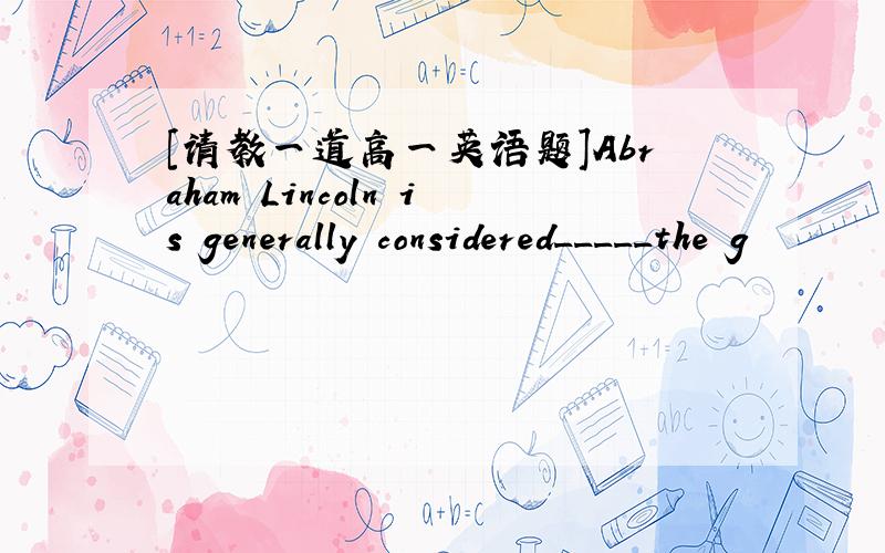 [请教一道高一英语题]Abraham Lincoln is generally considered_____the g