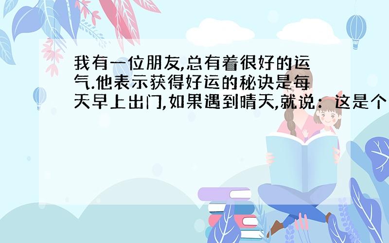 我有一位朋友,总有着很好的运气.他表示获得好运的秘诀是每天早上出门,如果遇到晴天,就说：这是个多么美好的天气.”如果是阴