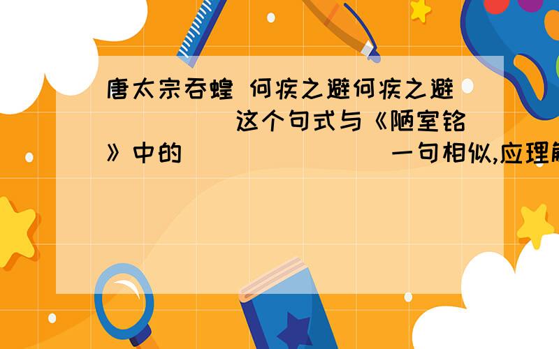 唐太宗吞蝗 何疾之避何疾之避_____这个句式与《陋室铭》中的________一句相似,应理解为_______