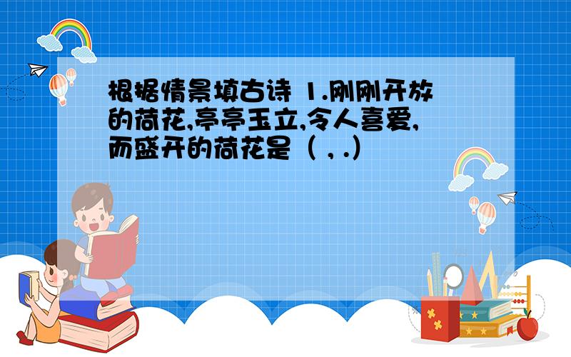 根据情景填古诗 1.刚刚开放的荷花,亭亭玉立,令人喜爱,而盛开的荷花是（ , .）