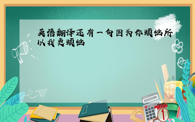 英语翻译还有一句因为你烦恼所以我更烦恼