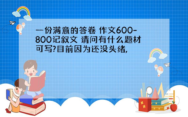 一份满意的答卷 作文600-800记叙文 请问有什么题材可写?目前因为还没头绪,